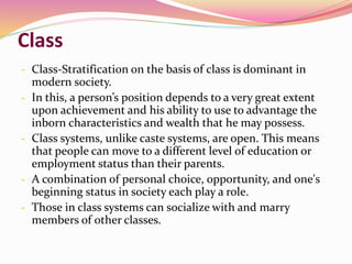 Class
- Class-Stratification on the basis of class is dominant in
modern society.
- In this, a person’s position depends to a very great extent
upon achievement and his ability to use to advantage the
inborn characteristics and wealth that he may possess.
- Class systems, unlike caste systems, are open. This means
that people can move to a different level of education or
employment status than their parents.
- A combination of personal choice, opportunity, and one's
beginning status in society each play a role.
- Those in class systems can socialize with and marry
members of other classes.
 