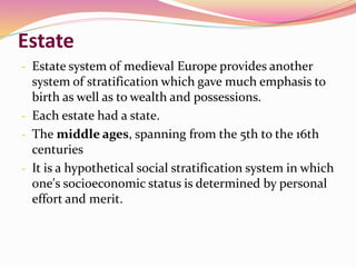 Estate
- Estate system of medieval Europe provides another
system of stratification which gave much emphasis to
birth as well as to wealth and possessions.
- Each estate had a state.
- The middle ages, spanning from the 5th to the 16th
centuries
- It is a hypothetical social stratification system in which
one's socioeconomic status is determined by personal
effort and merit.
 