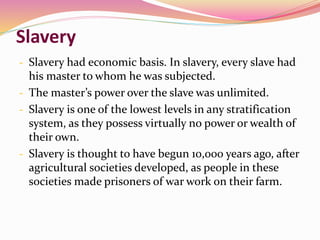 Slavery
- Slavery had economic basis. In slavery, every slave had
his master to whom he was subjected.
- The master’s power over the slave was unlimited.
- Slavery is one of the lowest levels in any stratification
system, as they possess virtually no power or wealth of
their own.
- Slavery is thought to have begun 10,000 years ago, after
agricultural societies developed, as people in these
societies made prisoners of war work on their farm.
 