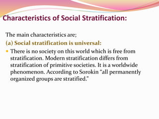 Characteristics of Social Stratification:
The main characteristics are;
(a) Social stratification is universal:
 There is no society on this world which is free from
stratification. Modern stratification differs from
stratification of primitive societies. It is a worldwide
phenomenon. According to Sorokin “all permanently
organized groups are stratified.”
 