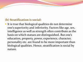 (b) Stratification is social:
 It is true that biological qualities do not determine
one’s superiority and inferiority. Factors like age, sex,
intelligence as well as strength often contribute as the
basis on which statues are distinguished. But one’s
education, property, power, experience, character,
personality etc. are found to be more important than
biological qualities. Hence, stratification is social by
nature.
 