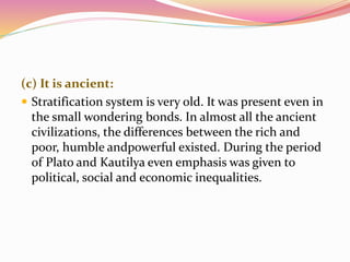 (c) It is ancient:
 Stratification system is very old. It was present even in
the small wondering bonds. In almost all the ancient
civilizations, the differences between the rich and
poor, humble andpowerful existed. During the period
of Plato and Kautilya even emphasis was given to
political, social and economic inequalities.
 