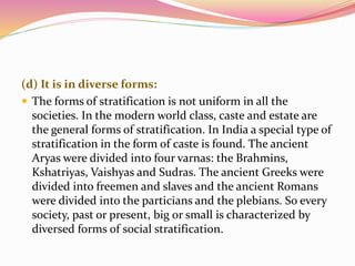 (d) It is in diverse forms:
 The forms of stratification is not uniform in all the
societies. In the modern world class, caste and estate are
the general forms of stratification. In India a special type of
stratification in the form of caste is found. The ancient
Aryas were divided into four varnas: the Brahmins,
Kshatriyas, Vaishyas and Sudras. The ancient Greeks were
divided into freemen and slaves and the ancient Romans
were divided into the particians and the plebians. So every
society, past or present, big or small is characterized by
diversed forms of social stratification.
 