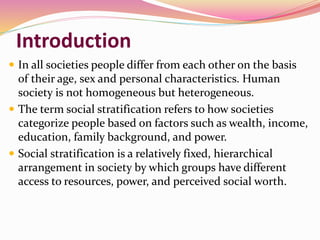 Introduction
 In all societies people differ from each other on the basis
of their age, sex and personal characteristics. Human
society is not homogeneous but heterogeneous.
 The term social stratification refers to how societies
categorize people based on factors such as wealth, income,
education, family background, and power.
 Social stratification is a relatively fixed, hierarchical
arrangement in society by which groups have different
access to resources, power, and perceived social worth.
 