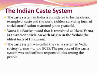 The Indian Caste System
 The caste system in India is considered to be the classic
example of caste and the world's oldest surviving form of
social stratification at around 3,000 years old.
 Varna is a Sanskrit word that is translated as ‘class’. Varna
is an ancient division with origin in the Vedas (the
oldest texts of Hinduism).
 The caste system was called the varna system in Vedic
society (c. 1100 – c. 500 BCE). The purpose of the varna
system was to distribute responsibilities among the
people.
 