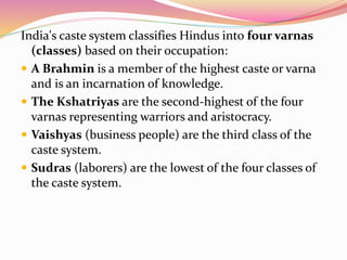 India's caste system classifies Hindus into four varnas
(classes) based on their occupation:
 A Brahmin is a member of the highest caste or varna
and is an incarnation of knowledge.
 The Kshatriyas are the second-highest of the four
varnas representing warriors and aristocracy.
 Vaishyas (business people) are the third class of the
caste system.
 Sudras (laborers) are the lowest of the four classes of
the caste system.
 