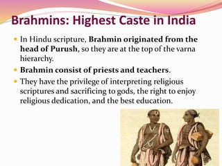 Brahmins: Highest Caste in India
 In Hindu scripture, Brahmin originated from the
head of Purush, so they are at the top of the varna
hierarchy.
 Brahmin consist of priests and teachers.
 They have the privilege of interpreting religious
scriptures and sacrificing to gods, the right to enjoy
religious dedication, and the best education.
 