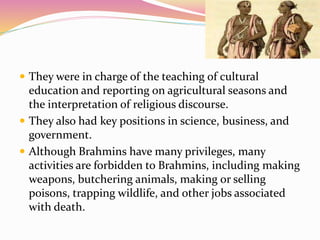  They were in charge of the teaching of cultural
education and reporting on agricultural seasons and
the interpretation of religious discourse.
 They also had key positions in science, business, and
government.
 Although Brahmins have many privileges, many
activities are forbidden to Brahmins, including making
weapons, butchering animals, making or selling
poisons, trapping wildlife, and other jobs associated
with death.
 