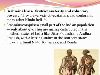  Brahmins live with strict austerity and voluntary
poverty. They are very strict vegetarians and conform to
many other Hindu beliefs.
 Brahmins comprise a small part of the Indian population
— only about 5%. They are mainly distributed in the
northern states of India like Uttar Pradesh and Andhra
Pradesh, with a lesser number in the southern states
including Tamil Nadu, Karnataka, and Kerala.
 