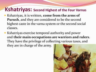 Kshatriyas: Second Highest of the Four Varnas
 Kshatriyas, it is written, come from the arms of
Purush, and they are considered to be the second
highest caste in the varna system or the second social
classes.
 Kshatriyas exercise temporal authority and power
and their main occupations are warriors and rulers.
They have the privilege of collecting various taxes, and
they are in charge of the army.
 