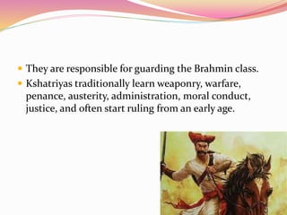  They are responsible for guarding the Brahmin class.
 Kshatriyas traditionally learn weaponry, warfare,
penance, austerity, administration, moral conduct,
justice, and often start ruling from an early age.
 