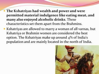  The Kshatriyas had wealth and power and were
permitted material indulgence like eating meat, and
many also enjoyed alcoholic drinks. These
characteristics set them apart from the Brahmins.
 Kshatriyas are allowed to marry a woman of all varnas, but
Kshatriya or Brahmin women are considered the best
option. The Kshatriyas make up around 4% of India's
population and are mainly located in the north of India.
 