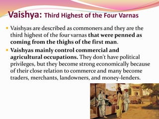 Vaishya: Third Highest of the Four Varnas
 Vaishyas are described as commoners and they are the
third highest of the four varnas that were penned as
coming from the thighs of the first man.
 Vaishyas mainly control commercial and
agricultural occupations. They don't have political
privileges, but they become strong economically because
of their close relation to commerce and many become
traders, merchants, landowners, and money-lenders.
 