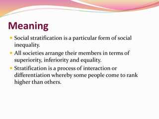 Meaning
 Social stratification is a particular form of social
inequality.
 All societies arrange their members in terms of
superiority, inferiority and equality.
 Stratification is a process of interaction or
differentiation whereby some people come to rank
higher than others.
 