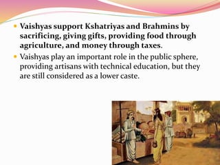  Vaishyas support Kshatriyas and Brahmins by
sacrificing, giving gifts, providing food through
agriculture, and money through taxes.
 Vaishyas play an important role in the public sphere,
providing artisans with technical education, but they
are still considered as a lower caste.
 