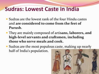 Sudras: Lowest Caste in India
 Sudras are the lowest rank of the four Hindu castes
and are considered to come from the feet of
Purush.
 They are mainly composed of artisans, laborers, and
high-level servants and craftsmen, including
those who serve meals and cook.
 Sudras are the most populous caste, making up nearly
half of India's population.
 