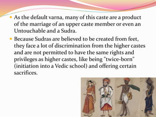  As the default varna, many of this caste are a product
of the marriage of an upper caste member or even an
Untouchable and a Sudra.
 Because Sudras are believed to be created from feet,
they face a lot of discrimination from the higher castes
and are not permitted to have the same rights and
privileges as higher castes, like being "twice-born"
(initiation into a Vedic school) and offering certain
sacrifices.
 