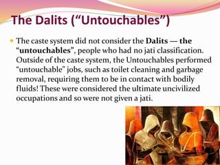 The Dalits (“Untouchables”)
 The caste system did not consider the Dalits — the
“untouchables”, people who had no jati classification.
Outside of the caste system, the Untouchables performed
“untouchable” jobs, such as toilet cleaning and garbage
removal, requiring them to be in contact with bodily
fluids! These were considered the ultimate uncivilized
occupations and so were not given a jati.
 