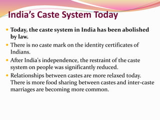 India’s Caste System Today
 Today, the caste system in India has been abolished
by law.
 There is no caste mark on the identity certificates of
Indians.
 After India's independence, the restraint of the caste
system on people was significantly reduced.
 Relationships between castes are more relaxed today.
There is more food sharing between castes and inter-caste
marriages are becoming more common.
 
