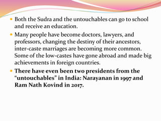  Both the Sudra and the untouchables can go to school
and receive an education.
 Many people have become doctors, lawyers, and
professors, changing the destiny of their ancestors,
inter-caste marriages are becoming more common.
Some of the low-castes have gone abroad and made big
achievements in foreign countries.
 There have even been two presidents from the
“untouchables” in India: Narayanan in 1997 and
Ram Nath Kovind in 2017.
 