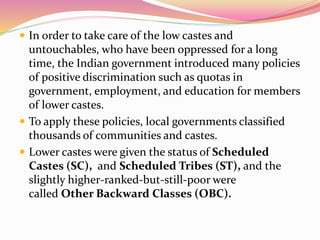  In order to take care of the low castes and
untouchables, who have been oppressed for a long
time, the Indian government introduced many policies
of positive discrimination such as quotas in
government, employment, and education for members
of lower castes.
 To apply these policies, local governments classified
thousands of communities and castes.
 Lower castes were given the status of Scheduled
Castes (SC), and Scheduled Tribes (ST), and the
slightly higher-ranked-but-still-poor were
called Other Backward Classes (OBC).
 