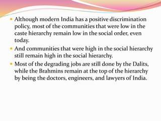  Although modern India has a positive discrimination
policy, most of the communities that were low in the
caste hierarchy remain low in the social order, even
today.
 And communities that were high in the social hierarchy
still remain high in the social hierarchy.
 Most of the degrading jobs are still done by the Dalits,
while the Brahmins remain at the top of the hierarchy
by being the doctors, engineers, and lawyers of India.
 