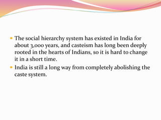  The social hierarchy system has existed in India for
about 3,000 years, and casteism has long been deeply
rooted in the hearts of Indians, so it is hard to change
it in a short time.
 India is still a long way from completely abolishing the
caste system.
 