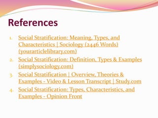 References
1. Social Stratification: Meaning, Types, and
Characteristics | Sociology (2446 Words)
(yourarticlelibrary.com)
2. Social Stratification: Definition, Types & Examples
(simplysociology.com)
3. Social Stratification | Overview, Theories &
Examples - Video & Lesson Transcript | Study.com
4. Social Stratification: Types, Characteristics, and
Examples - Opinion Front
 