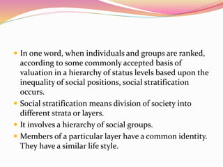  In one word, when individuals and groups are ranked,
according to some commonly accepted basis of
valuation in a hierarchy of status levels based upon the
inequality of social positions, social stratification
occurs.
 Social stratification means division of society into
different strata or layers.
 It involves a hierarchy of social groups.
 Members of a particular layer have a common identity.
They have a similar life style.
 