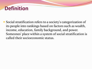 Definition
 Social stratification refers to a society's categorization of
its people into rankings based on factors such as wealth,
income, education, family background, and power.
Someones' place within a system of social stratification is
called their socioeconomic status.
 
