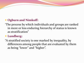  Ogburn and Nimkoff:
‘The process by which individuals and groups are ranked
in more or less enduring hierarchy of status is known
as stratification”
 Lundberg:
“A stratified society is one marked by inequality, by
differences among people that are evaluated by them
as being “lower” and “higher”.
 
