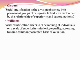  Gisbert:
“Social stratification is the division of society into
permanent groups of categories linked with each other
by the relationship of superiority and subordinations”.
 Williams:
Social Stratification refers to “The ranking of individuals
on a scale of superiority-inferiority-equality, according
to some commonly accepted basis of valuation.
 