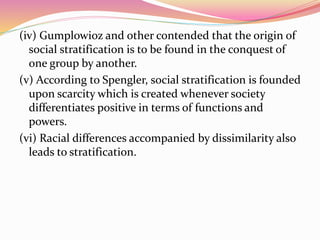 (iv) Gumplowioz and other contended that the origin of
social stratification is to be found in the conquest of
one group by another.
(v) According to Spengler, social stratification is founded
upon scarcity which is created whenever society
differentiates positive in terms of functions and
powers.
(vi) Racial differences accompanied by dissimilarity also
leads to stratification.
 