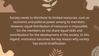 Society needs to distribute its limited resources, such as
economic and political power among its members.
However, equal distribution of resources is impossible,
for the members do not share equal skills and
contributions for the development of the society. In this
regard, motivation becomes the key reason why society
has social stratification.
 