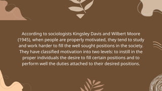 According to sociologists Kingsley Davis and Wilbert Moore
(1945), when people are properly motivated, they tend to study
and work harder to fill the well sought positions in the society.
They have classified motivation into two levels: to instill in the
proper individuals the desire to fill certain positions and to
perform well the duties attached to their desired positions.
 