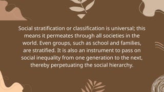 Social stratification or classification is universal; this
means it permeates through all societies in the
world. Even groups, such as school and families,
are stratified. It is also an instrument to pass on
social inequality from one generation to the next,
thereby perpetuating the social hierarchy.
 