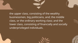 the upper class, consisting of the wealthy
businessmen, big politicians, and; the middle
class, or the ordinary working class; and the
lower class, consisting of financially and socially
underprivileged individuals.
 