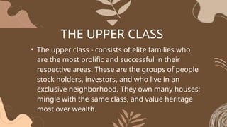 THE UPPER CLASS
• The upper class - consists of elite families who
are the most prolific and successful in their
respective areas. These are the groups of people
stock holders, investors, and who live in an
exclusive neighborhood. They own many houses;
mingle with the same class, and value heritage
most over wealth.
 
