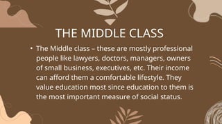 THE MIDDLE CLASS
• The Middle class – these are mostly professional
people like lawyers, doctors, managers, owners
of small business, executives, etc. Their income
can afford them a comfortable lifestyle. They
value education most since education to them is
the most important measure of social status.
 