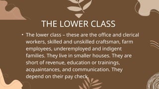 THE LOWER CLASS
• The lower class – these are the office and clerical
workers, skilled and unskilled craftsman, farm
employees, underemployed and indigent
families. They live in smaller houses. They are
short of revenue, education or trainings,
acquaintances, and communication. They
depend on their pay check.
 