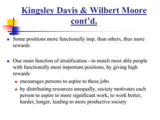 Kingsley Davis & Wilbert Moore
cont’d.
 Some positions more functionally imp. than others, thus more
rewards
 One main function of stratification - to match most able people
with functionally most important positions, by giving high
rewards
 encourages persons to aspire to these jobs
 by distributing resources unequally, society motivates each
person to aspire to more significant work, to work better,
harder, longer, leading to more productive society
 