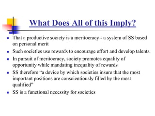 What Does All of this Imply?
 That a productive society is a meritocracy - a system of SS based
on personal merit
 Such societies use rewards to encourage effort and develop talents
 In pursuit of meritocracy, society promotes equality of
opportunity while mandating inequality of rewards
 SS therefore “a device by which societies insure that the most
important positions are conscientiously filled by the most
qualified”
 SS is a functional necessity for societies
 