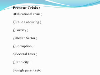 Present Crisis :
1)Educational crisis ;
2)Child Labouring ;
3)Poverty ;
4)Health Sector ;
5)Corruption ;
6)Societal Laws ;
7)Ethnicity ;
8)Single parents etc
 