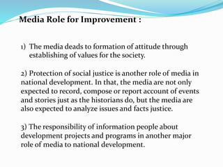 Media Role for Improvement :
1) The media deads to formation of attitude through
establishing of values for the society.
2) Protection of social justice is another role of media in
national development. In that, the media are not only
expected to record, compose or report account of events
and stories just as the historians do, but the media are
also expected to analyze issues and facts justice.
3) The responsibility of information people about
development projects and programs in another major
role of media to national development.
 