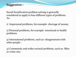 Suggestion :
Social Stratification problem solving is generally
considered to apply to four different types of problems.
As-
1) Impersonal problems, for example- shortage of money.
2) Personal problems, for example- emotional or health
problems.
3) International problems, such as- disagreement with
other people .
4) Community and wider societal problems, such as- lifter
or crime rate.
 