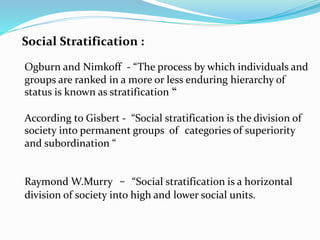 Social Stratification :
Ogburn and Nimkoff - “The process by which individuals and
groups are ranked in a more or less enduring hierarchy of
status is known as stratification “
According to Gisbert - “Social stratification is the division of
society into permanent groups of categories of superiority
and subordination “
Raymond W.Murry - “Social stratification is a horizontal
division of society into high and lower social units.
 