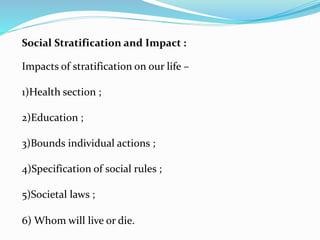 Social Stratification and Impact :
Impacts of stratification on our life –
1)Health section ;
2)Education ;
3)Bounds individual actions ;
4)Specification of social rules ;
5)Societal laws ;
6) Whom will live or die.
 