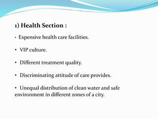 1) Health Section :
• Expensive health care facilities.
• VIP culture.
• Different treatment quality.
• Discriminating attitude of care provides.
• Unequal distribution of clean water and safe
environment in different zones of a city.
 
