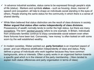  In advance industrial societies, status came to be expressed through people’s style
of life (status) . Markers and symbols status – such as housing, dress, manner of
speech and occupation- all help to shape an individuals social standing in the eyes of
others. People sharing the same status for the community in which there is a sense of
shared identity.
 While Marx believed that status distinction are the result of class divisions in society.
Weber argued that status often varies independently of class divisions.
Possessions of wealth normally tends to confer the high status, but there are many
exceptions. The term ’genteel poverty’ refers to one example. In Britain, Individuals
from aristocratic families continue to enjoy considerable social esteem even when
there fortunes have been lost. Conversely, ‘new money’ is often looked on with some
scorn by the well established wealthy.
 In modern societies, Weber pointed out, party formation is an important aspect of
power ,and can influence stratification independently of class and status. Party
defines a group of Individuals who work together because they have common
backgrounds, aims or interests. Often a party works in an organized fashion towards
a specific goal which is in the interest of the party membership. ( Marx tended to
explain both status differences and party organisation in terms of class)
 