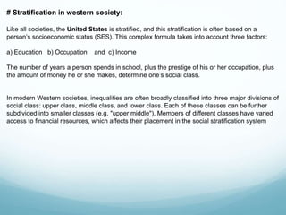 # Stratification in western society:
Like all societies, the United States is stratified, and this stratification is often based on a
person’s socioeconomic status (SES). This complex formula takes into account three factors:
a) Education b) Occupation and c) Income
The number of years a person spends in school, plus the prestige of his or her occupation, plus
the amount of money he or she makes, determine one’s social class.
In modern Western societies, inequalities are often broadly classified into three major divisions of
social class: upper class, middle class, and lower class. Each of these classes can be further
subdivided into smaller classes (e.g. "upper middle"). Members of different classes have varied
access to financial resources, which affects their placement in the social stratification system
 